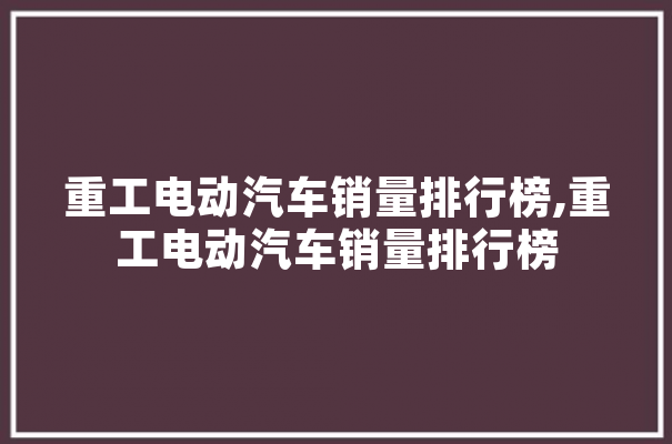 重工电动汽车销量排行榜,重工电动汽车销量排行榜